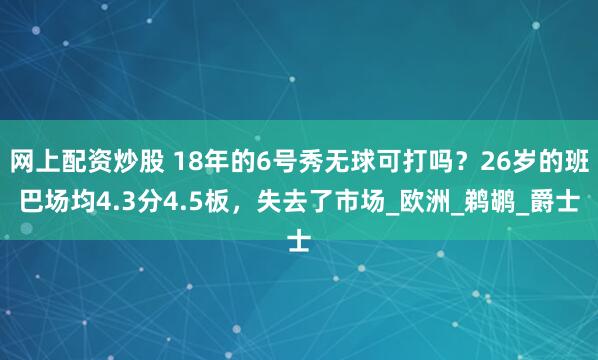 网上配资炒股 18年的6号秀无球可打吗？26岁的班巴场均4.3分4.5板，失去了市场_欧洲_鹈鹕_爵士
