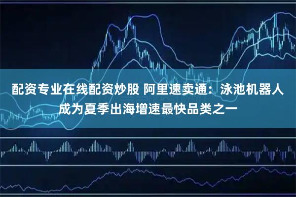 配资专业在线配资炒股 阿里速卖通：泳池机器人成为夏季出海增速最快品类之一