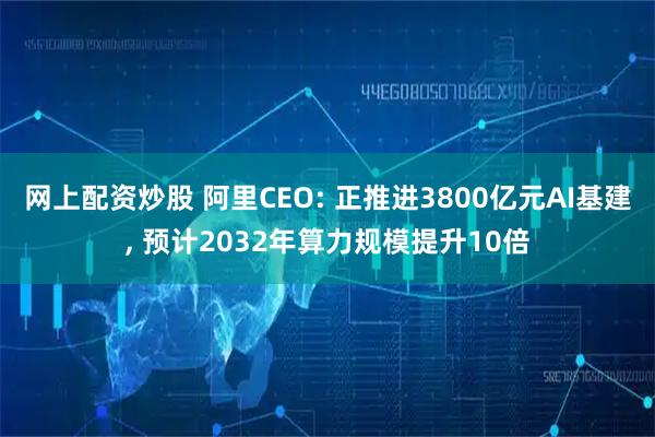 网上配资炒股 阿里CEO: 正推进3800亿元AI基建, 预计2032年算力规模提升10倍