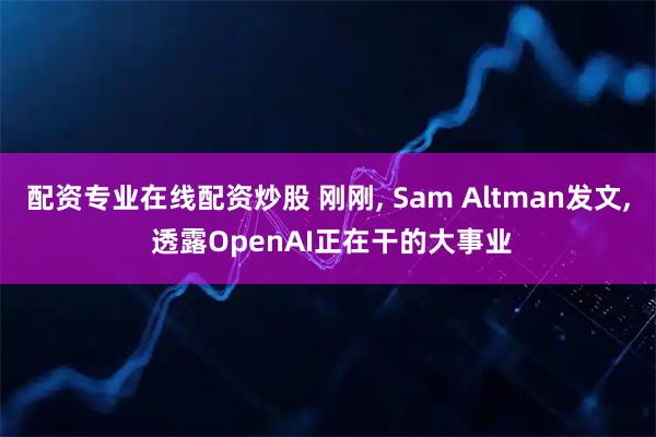 配资专业在线配资炒股 刚刚, Sam Altman发文, 透露OpenAI正在干的大事业