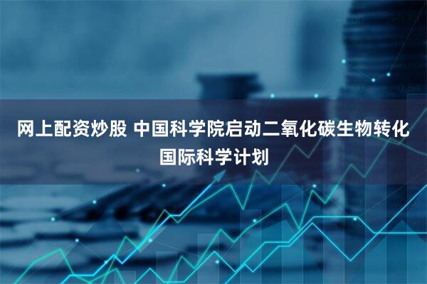 网上配资炒股 中国科学院启动二氧化碳生物转化国际科学计划