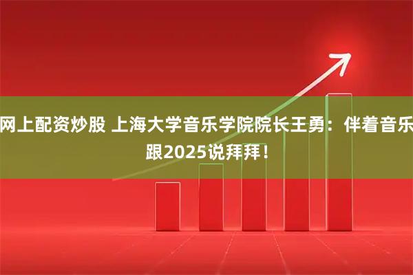 网上配资炒股 上海大学音乐学院院长王勇：伴着音乐跟2025说拜拜！