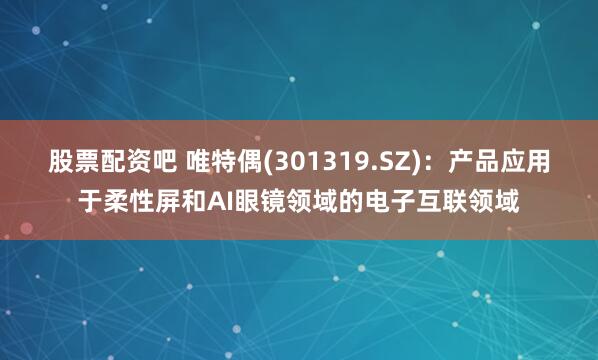 股票配资吧 唯特偶(301319.SZ)：产品应用于柔性屏和AI眼镜领域的电子互联领域