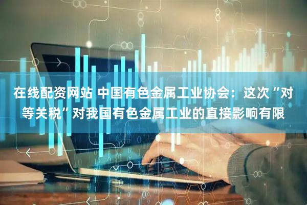 在线配资网站 中国有色金属工业协会：这次“对等关税”对我国有色金属工业的直接影响有限