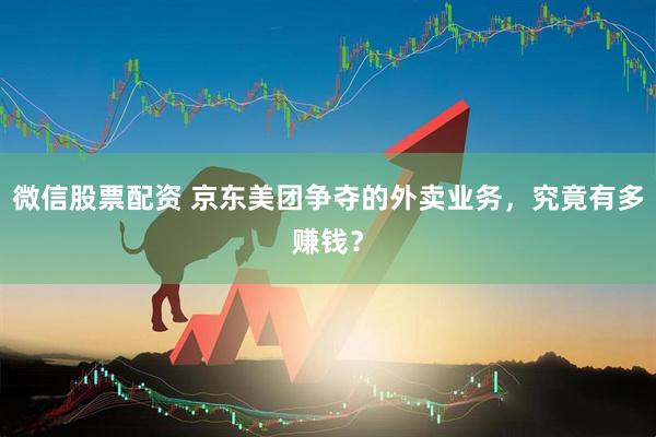 微信股票配资 京东美团争夺的外卖业务，究竟有多赚钱？