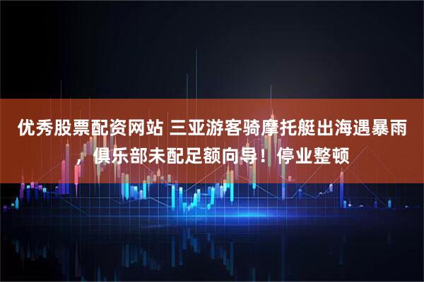 优秀股票配资网站 三亚游客骑摩托艇出海遇暴雨，俱乐部未配足额向导！停业整顿