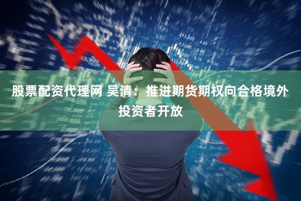 股票配资代理网 吴清：推进期货期权向合格境外投资者开放