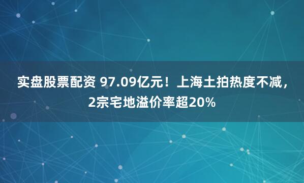 实盘股票配资 97.09亿元！上海土拍热度不减，2宗宅地溢价率超20%