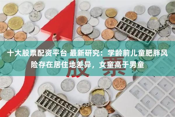 十大股票配资平台 最新研究：学龄前儿童肥胖风险存在居住地差异，女童高于男童