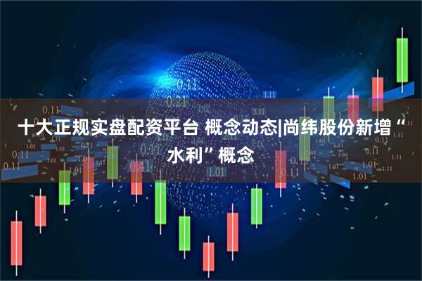 十大正规实盘配资平台 概念动态|尚纬股份新增“水利”概念