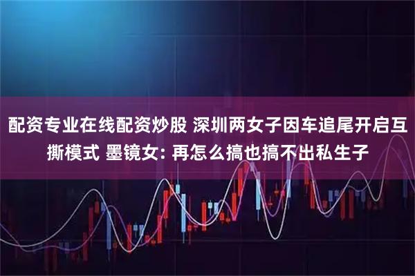 配资专业在线配资炒股 深圳两女子因车追尾开启互撕模式 墨镜女: 再怎么搞也搞不出私生子