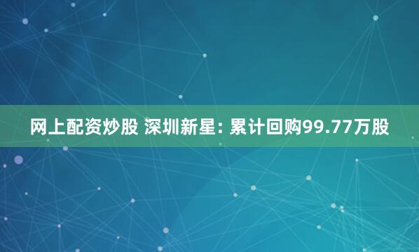 网上配资炒股 深圳新星: 累计回购99.77万股