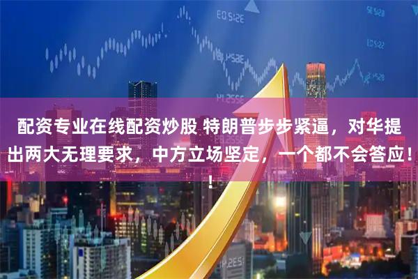 配资专业在线配资炒股 特朗普步步紧逼，对华提出两大无理要求，中方立场坚定，一个都不会答应！