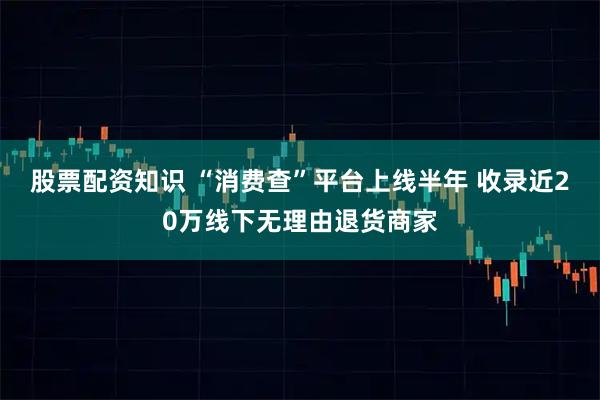 股票配资知识 “消费查”平台上线半年 收录近20万线下无理由退货商家