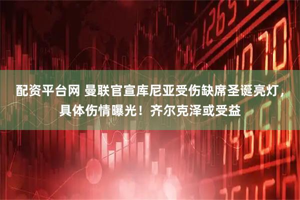 配资平台网 曼联官宣库尼亚受伤缺席圣诞亮灯，具体伤情曝光！齐尔克泽或受益