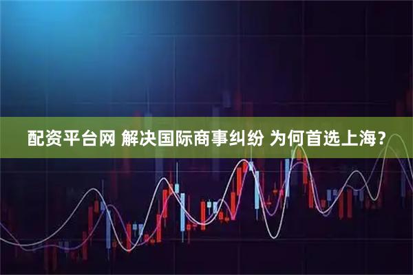 配资平台网 解决国际商事纠纷 为何首选上海？