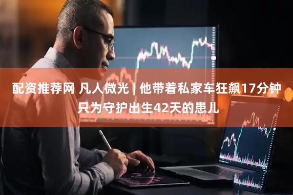 配资推荐网 凡人微光 | 他带着私家车狂飙17分钟 只为守护出生42天的患儿