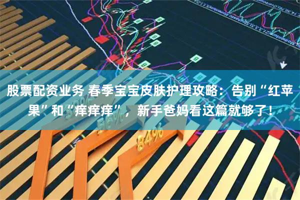 股票配资业务 春季宝宝皮肤护理攻略：告别“红苹果”和“痒痒痒”，新手爸妈看这篇就够了！