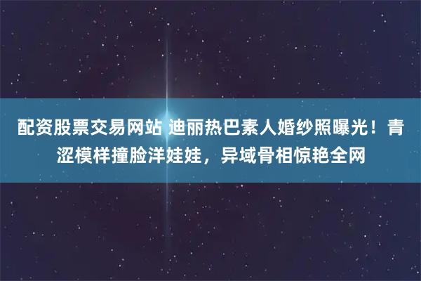 配资股票交易网站 迪丽热巴素人婚纱照曝光！青涩模样撞脸洋娃娃，异域骨相惊艳全网
