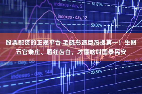股票配资的正规平台 毛晓彤造型热搜第一！生图五官端庄、唇红齿白，才懂啥叫国泰民安