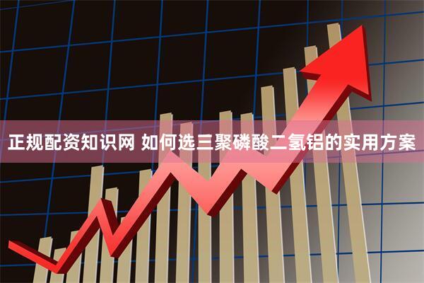 正规配资知识网 如何选三聚磷酸二氢铝的实用方案