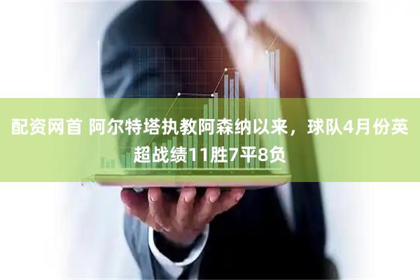 配资网首 阿尔特塔执教阿森纳以来，球队4月份英超战绩11胜7平8负