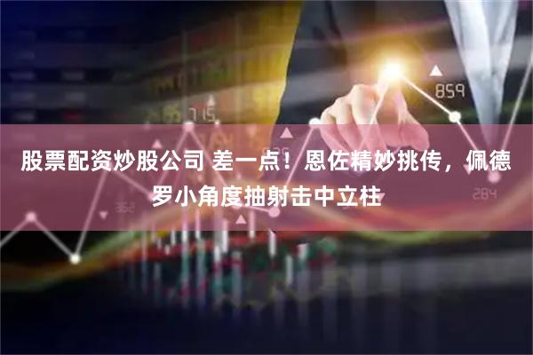 股票配资炒股公司 差一点！恩佐精妙挑传，佩德罗小角度抽射击中立柱