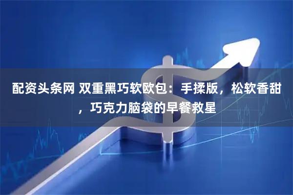 配资头条网 双重黑巧软欧包：手揉版，松软香甜，巧克力脑袋的早餐救星