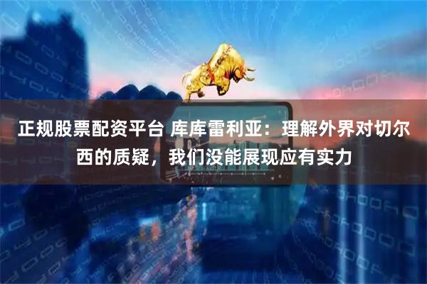 正规股票配资平台 库库雷利亚：理解外界对切尔西的质疑，我们没能展现应有实力