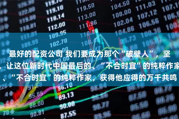 最好的配资公司 我们要成为那个“破壁人”，坚决打破流量时代的冰墙，让这位新时代中国最后的、“不合时宜”的纯粹作家，获得他应得的万千共鸣