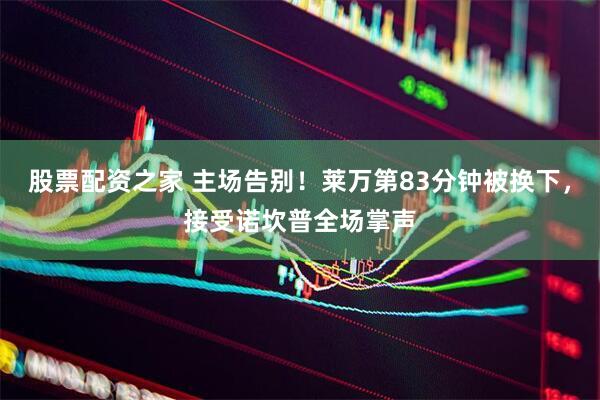 股票配资之家 主场告别！莱万第83分钟被换下，接受诺坎普全场掌声