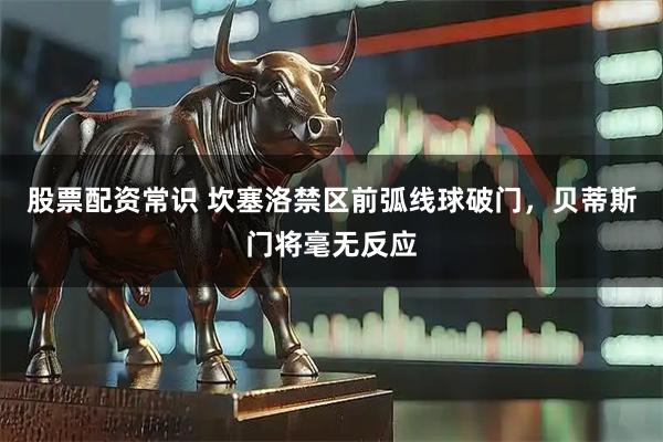股票配资常识 坎塞洛禁区前弧线球破门，贝蒂斯门将毫无反应