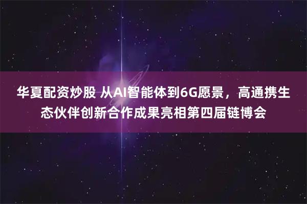 华夏配资炒股 从AI智能体到6G愿景，高通携生态伙伴创新合作成果亮相第四届链博会