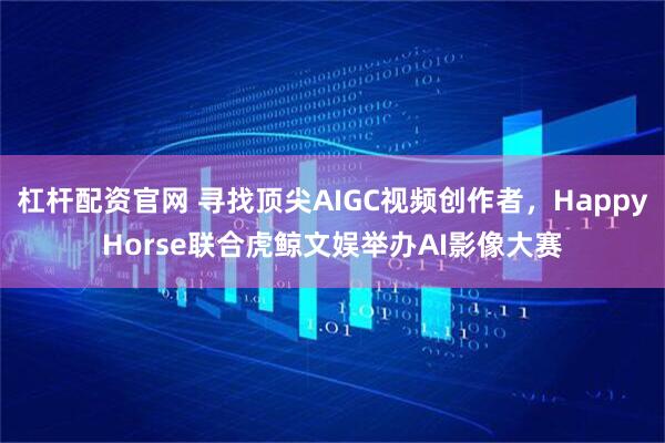 杠杆配资官网 寻找顶尖AIGC视频创作者，HappyHorse联合虎鲸文娱举办AI影像大赛