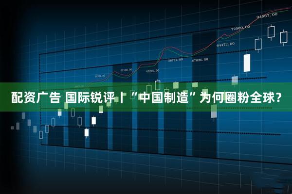 配资广告 国际锐评丨“中国制造”为何圈粉全球？