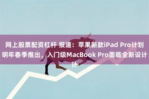 网上股票配资杠杆 报道：苹果新款iPad Pro计划明年春季推出，入门级MacBook Pro面临全新设计
