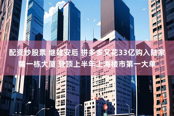 配资炒股票 继雄安后 拼多多又花33亿购入陆家嘴一栋大厦 登顶上半年上海楼市第一大单