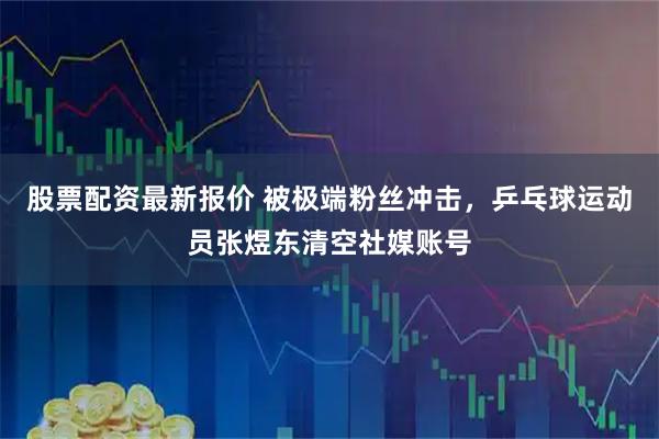 股票配资最新报价 被极端粉丝冲击，乒乓球运动员张煜东清空社媒账号