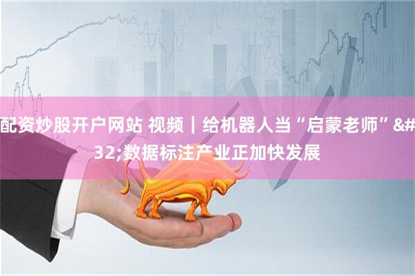 配资炒股开户网站 视频｜给机器人当“启蒙老师” 数据标注产业正加快发展