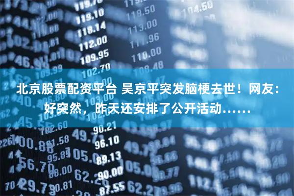 北京股票配资平台 吴京平突发脑梗去世！网友：好突然，昨天还安排了公开活动……